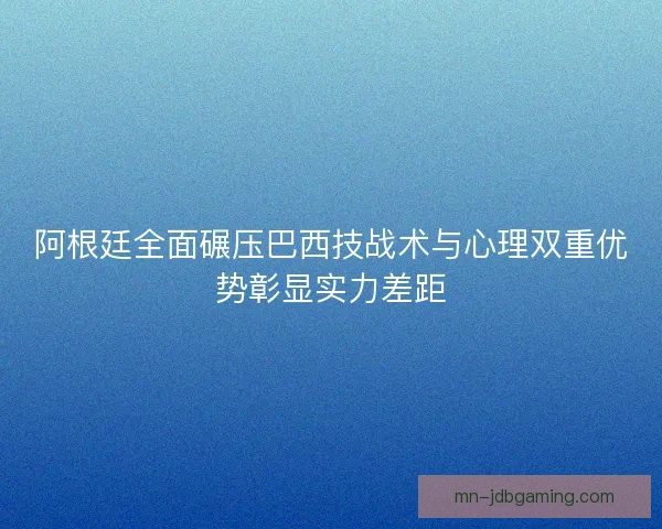 阿根廷全面碾压巴西技战术与心理双重优势彰显实力差距