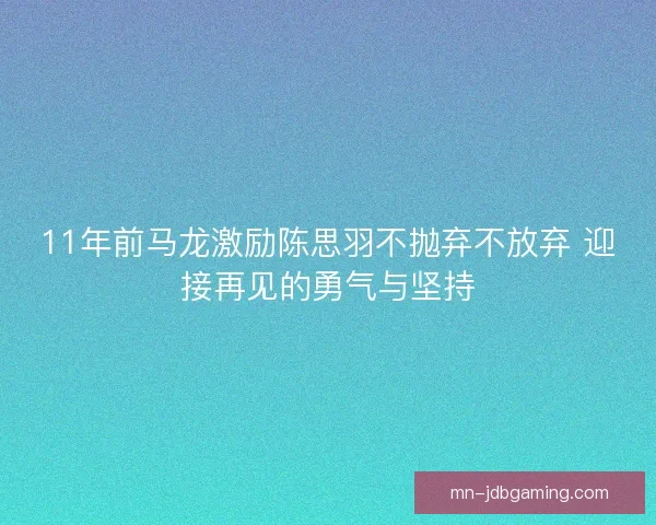 11年前马龙激励陈思羽不抛弃不放弃 迎接再见的勇气与坚持
