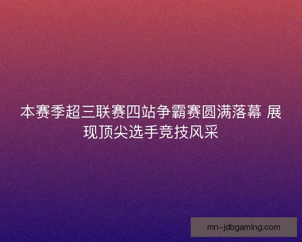 本赛季超三联赛四站争霸赛圆满落幕 展现顶尖选手竞技风采