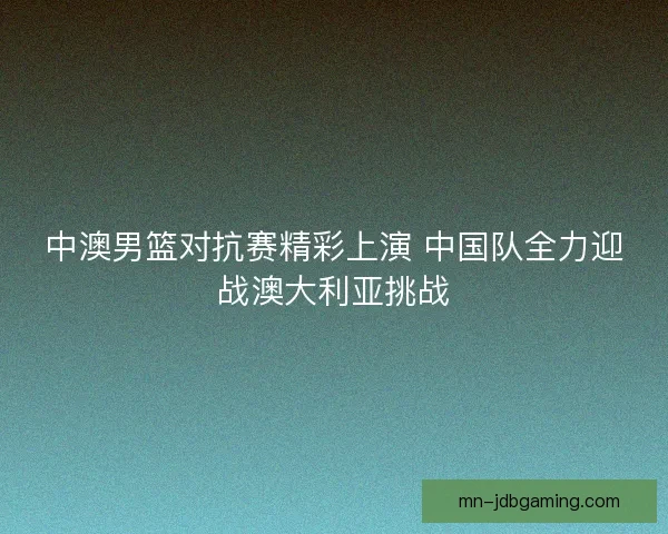 中澳男篮对抗赛精彩上演 中国队全力迎战澳大利亚挑战