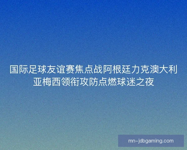 国际足球友谊赛焦点战阿根廷力克澳大利亚梅西领衔攻防点燃球迷之夜