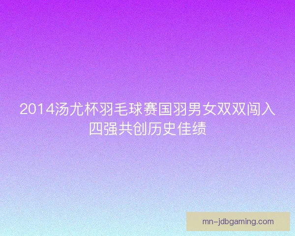 2014汤尤杯羽毛球赛国羽男女双双闯入四强共创历史佳绩 2014汤尤杯羽毛球赛国羽男女双双闯入四强共创历史佳绩