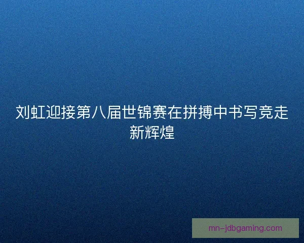 刘虹迎接第八届世锦赛在拼搏中书写竞走新辉煌 刘虹迎接第八届世锦赛在拼搏中书写竞走新辉煌