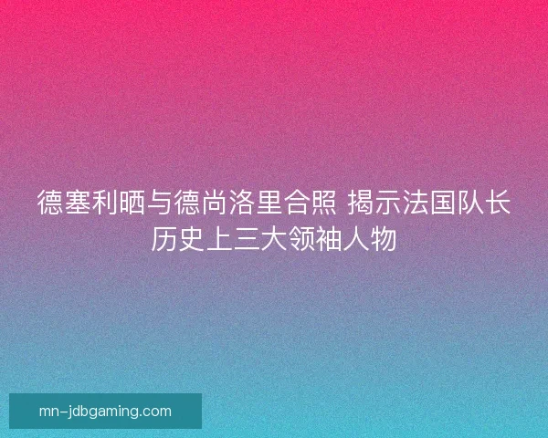 德塞利晒与德尚洛里合照 揭示法国队长历史上三大领袖人物