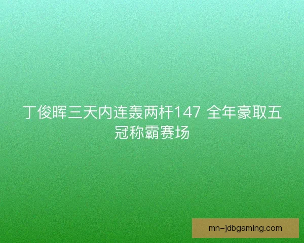 丁俊晖三天内连轰两杆147 全年豪取五冠称霸赛场 丁俊晖三天内连轰两杆147 全年豪取五冠称霸赛场