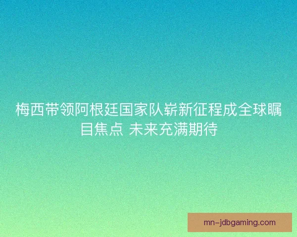 梅西带领阿根廷国家队崭新征程成全球瞩目焦点 未来充满期待