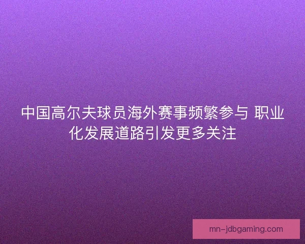 中国高尔夫球员海外赛事频繁参与 职业化发展道路引发更多关注