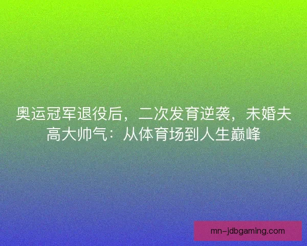奥运冠军退役后，二次发育逆袭，未婚夫高大帅气：从体育场到人生巅峰